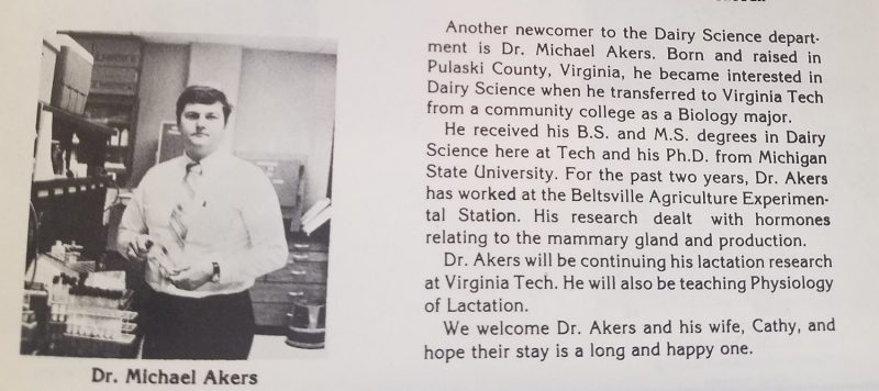 From the 1982 Milky Way. "Another newcomer to the Dairy Science department is Dr. Michael Akers. born and raised in Pulaski County, Virginia, he became interested in Dairy Science when he transferred to Virginia Tech from a community college as a Biology major.   He received his B.S. and his M.S. degrees in Dairy Science here at Tech and his Ph.D. from Michigan State University.  For the past two years, Dr. Akers has worked at the Beltsville Agriculture Experimental Station. His research dealt with hormones relating to the mammary gland and production.     Dr. Akers will be continuing his lactation research at Virginia Tech. He will also be teaching Physiology of Lactation.    We welcome Dr. Akers and his wife, Cathy, and hope their stay is a long and happy one."